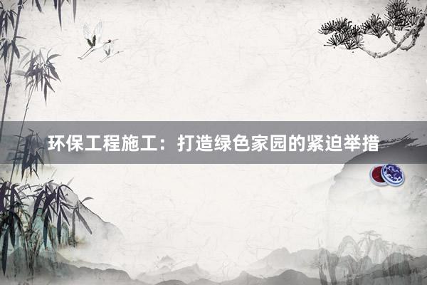 环保工程施工：打造绿色家园的紧迫举措