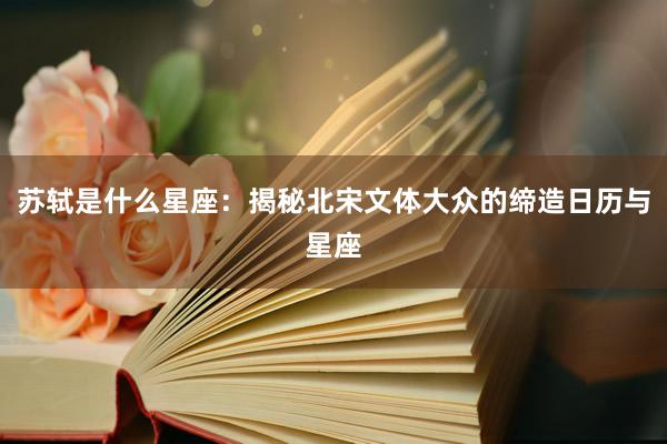 苏轼是什么星座：揭秘北宋文体大众的缔造日历与星座